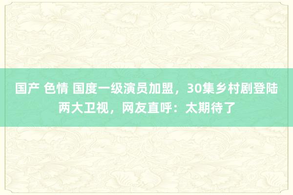 国产 色情 国度一级演员加盟，30集乡村剧登陆两大卫视，网友直呼：太期待了