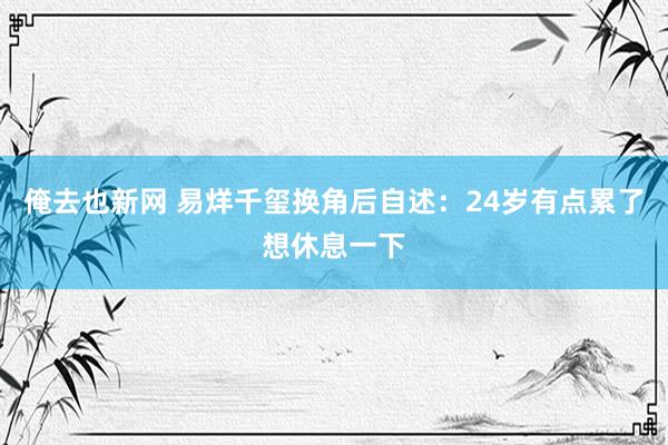 俺去也新网 易烊千玺换角后自述：24岁有点累了想休息一下