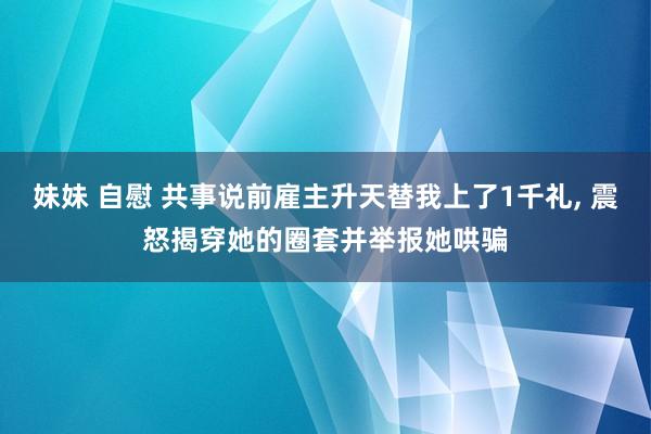 妹妹 自慰 共事说前雇主升天替我上了1千礼， 震怒揭穿她的圈套并举报她哄骗