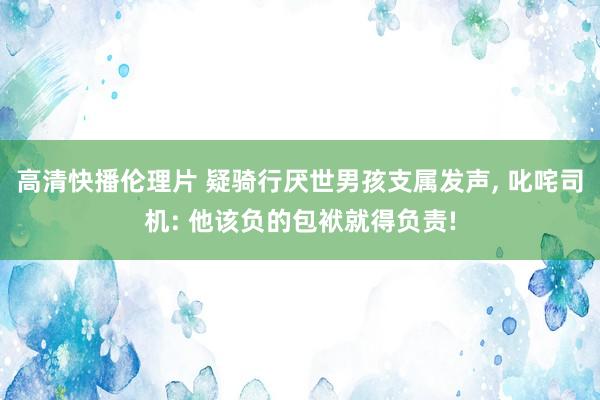 高清快播伦理片 疑骑行厌世男孩支属发声， 叱咤司机: 他该负的包袱就得负责!