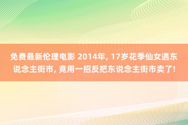 免费最新伦理电影 2014年， 17岁花季仙女遇东说念主街市， 竟用一招反把东说念主街市卖了!