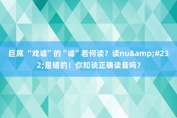 巨屌 “戏谑”的“谑”若何读？读nu&#232;是错的！你知谈正确读音吗？