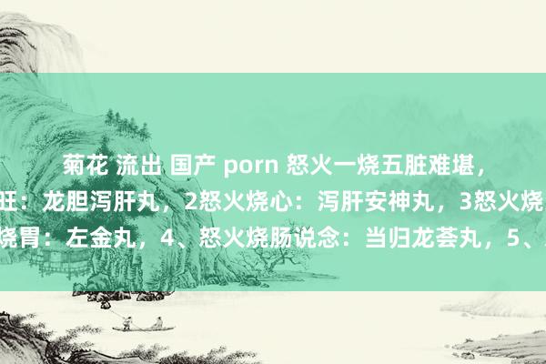 菊花 流出 国产 porn 怒火一烧五脏难堪，5个中成药泻火：1怒火旺：龙胆泻肝丸，2怒火烧心：泻肝安神丸，3怒火烧胃：左金丸，4、怒火烧肠说念：当归龙荟丸，5、怒火连及肾：杞菊地黄丸