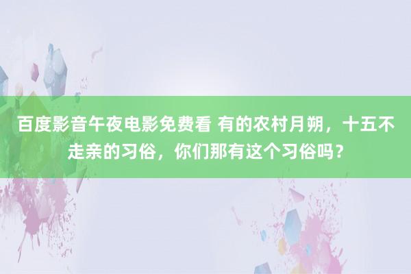 百度影音午夜电影免费看 有的农村月朔，十五不走亲的习俗，你们那有这个习俗吗？