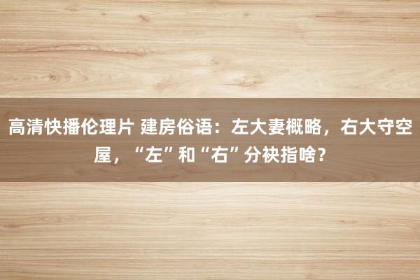 高清快播伦理片 建房俗语：左大妻概略，右大守空屋，“左”和“右”分袂指啥？