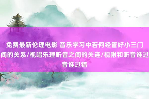 免费最新伦理电影 音乐学习中若何经管好小三门之间的关系/视唱乐理听音之间的关连/视附和听音谁过错