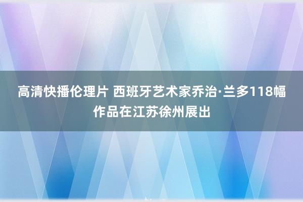 高清快播伦理片 西班牙艺术家乔治·兰多118幅作品在江苏徐州展出