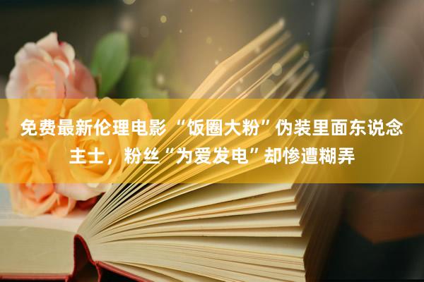 免费最新伦理电影 “饭圈大粉”伪装里面东说念主士，粉丝“为爱发电”却惨遭糊弄