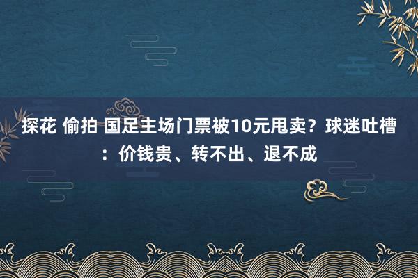 探花 偷拍 国足主场门票被10元甩卖？球迷吐槽：价钱贵、转不出、退不成