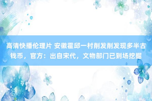 高清快播伦理片 安徽霍邱一村削发削发现多半古钱币，官方：出自宋代，文物部门已到场挖掘