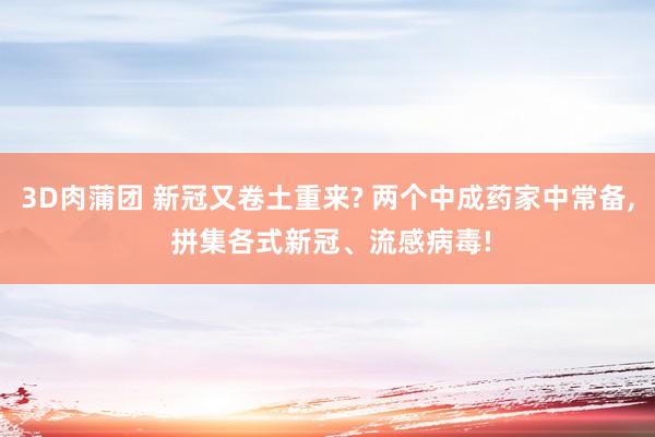 3D肉蒲团 新冠又卷土重来? 两个中成药家中常备， 拼集各式新冠、流感病毒!