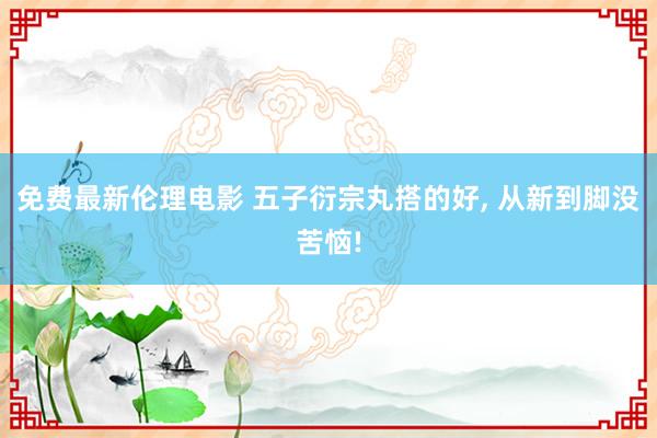 免费最新伦理电影 五子衍宗丸搭的好， 从新到脚没苦恼!