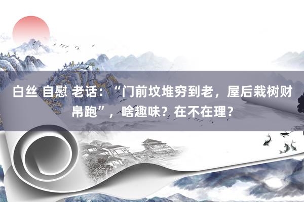 白丝 自慰 老话：“门前坟堆穷到老，屋后栽树财帛跑”，啥趣味？在不在理？