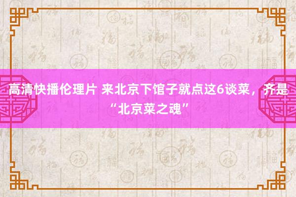 高清快播伦理片 来北京下馆子就点这6谈菜，齐是“北京菜之魂”