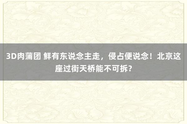 3D肉蒲团 鲜有东说念主走，侵占便说念！北京这座过街天桥能不可拆？