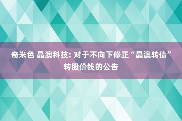 奇米色 晶澳科技: 对于不向下修正“晶澳转债”转股价钱的公告