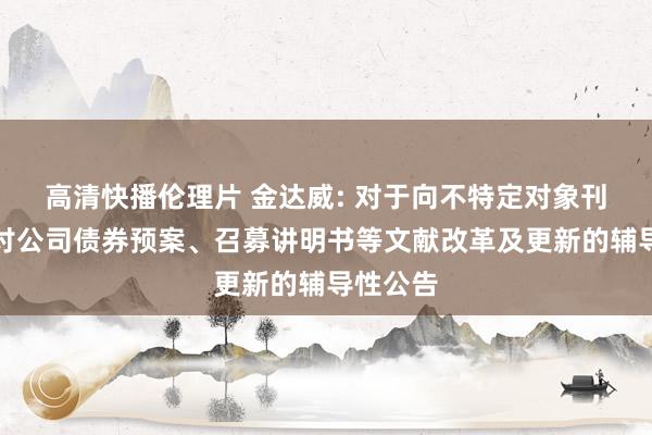 高清快播伦理片 金达威: 对于向不特定对象刊行可研讨公司债券预案、召募讲明书等文献改革及更新的辅导性公告