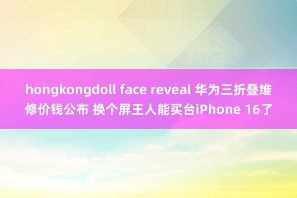 hongkongdoll face reveal 华为三折叠维修价钱公布 换个屏王人能买台iPhone 16了