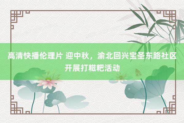 高清快播伦理片 迎中秋，渝北回兴宝圣东路社区开展打糍粑活动