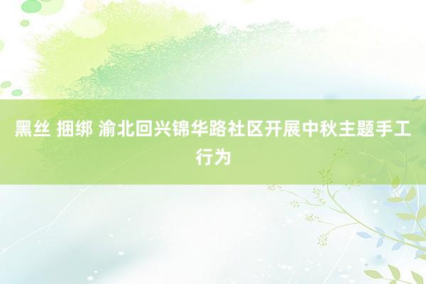 黑丝 捆绑 渝北回兴锦华路社区开展中秋主题手工行为