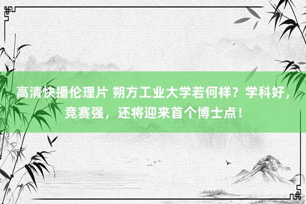 高清快播伦理片 朔方工业大学若何样？学科好，竞赛强，还将迎来首个博士点！