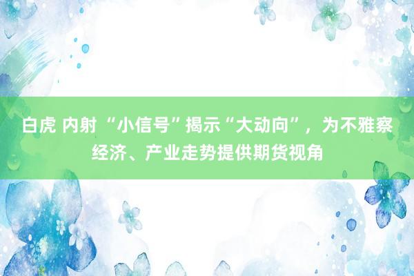 白虎 内射 “小信号”揭示“大动向”，为不雅察经济、产业走势提供期货视角