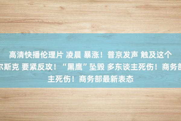 高清快播伦理片 凌晨 暴涨！普京发声 触及这个品种！库尔斯克 要紧反攻！“黑鹰”坠毁 多东谈主死伤！商务部最新表态