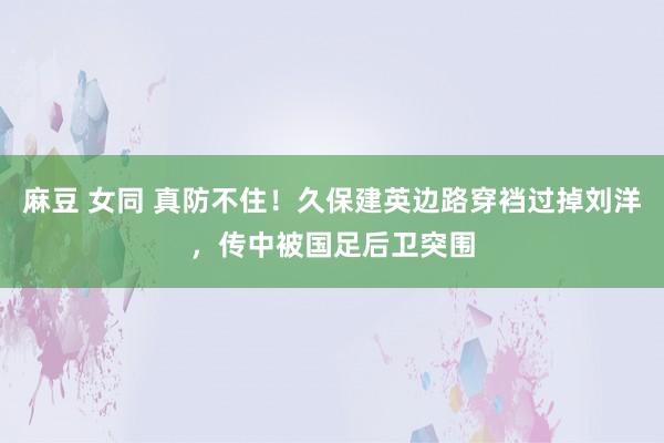 麻豆 女同 真防不住！久保建英边路穿裆过掉刘洋，传中被国足后卫突围