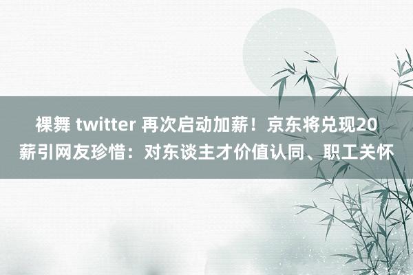 裸舞 twitter 再次启动加薪！京东将兑现20薪引网友珍惜：对东谈主才价值认同、职工关怀