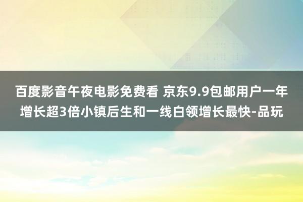 百度影音午夜电影免费看 京东9.9包邮用户一年增长超3倍小镇后生和一线白领增长最快-品玩