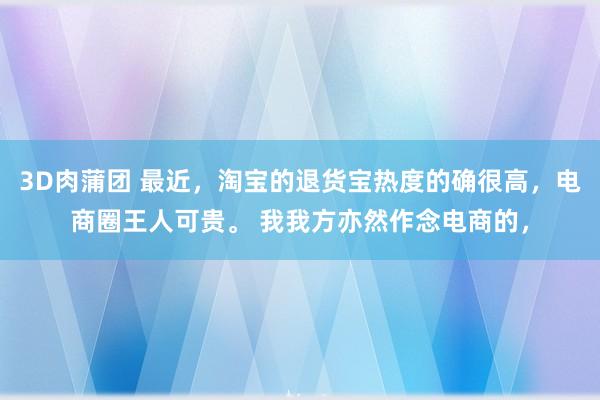 3D肉蒲团 最近，淘宝的退货宝热度的确很高，电商圈王人可贵。 我我方亦然作念电商的，