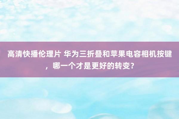 高清快播伦理片 华为三折叠和苹果电容相机按键，哪一个才是更好的转变？