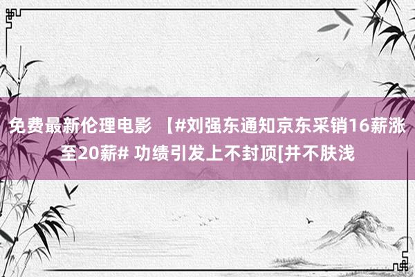 免费最新伦理电影 【#刘强东通知京东采销16薪涨至20薪# 功绩引发上不封顶[并不肤浅