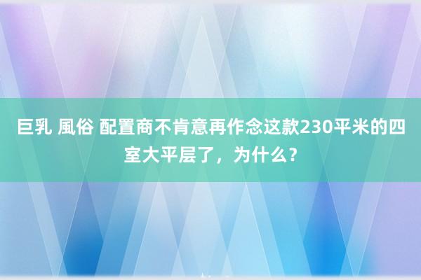 巨乳 風俗 配置商不肯意再作念这款230平米的四室大平层了，为什么？