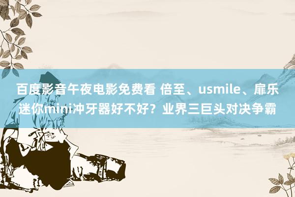 百度影音午夜电影免费看 倍至、usmile、扉乐迷你mini冲牙器好不好？业界三巨头对决争霸