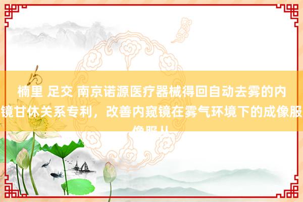 楠里 足交 南京诺源医疗器械得回自动去雾的内窥镜甘休关系专利，改善内窥镜在雾气环境下的成像服从