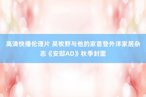 高清快播伦理片 吴牧野与他的家首登外洋家居杂志《安邸AD》秋季封面