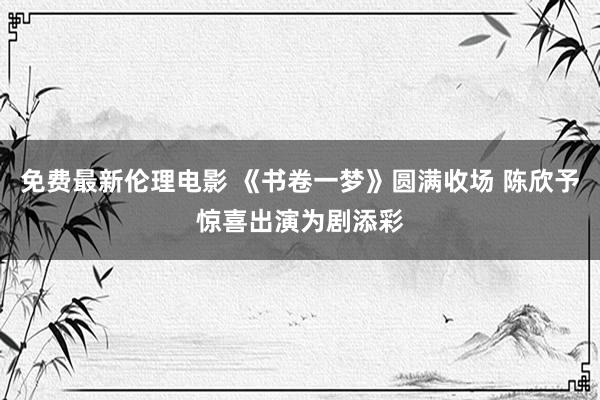 免费最新伦理电影 《书卷一梦》圆满收场 陈欣予惊喜出演为剧添彩