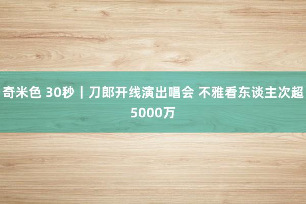 奇米色 30秒｜刀郎开线演出唱会 不雅看东谈主次超5000万