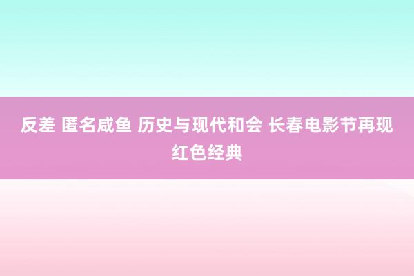 反差 匿名咸鱼 历史与现代和会 长春电影节再现红色经典