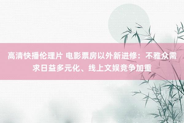 高清快播伦理片 电影票房以外新进修：不雅众需求日益多元化、线上文娱竞争加重