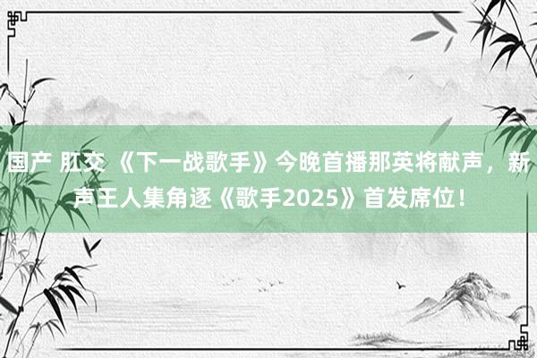 国产 肛交 《下一战歌手》今晚首播那英将献声，新声王人集角逐《歌手2025》首发席位！