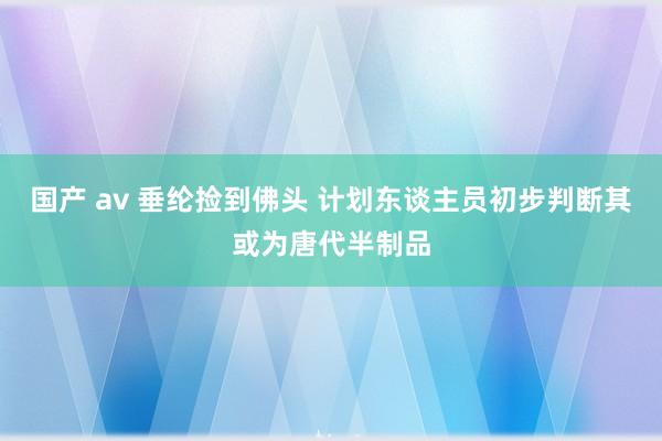 国产 av 垂纶捡到佛头 计划东谈主员初步判断其或为唐代半制品