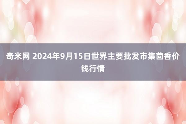 奇米网 2024年9月15日世界主要批发市集茴香价钱行情