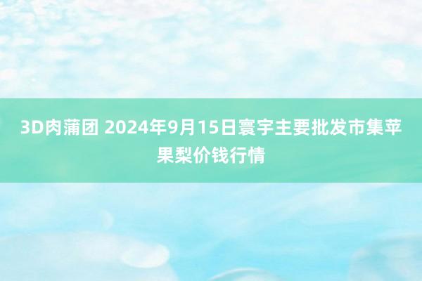 3D肉蒲团 2024年9月15日寰宇主要批发市集苹果梨价钱行情