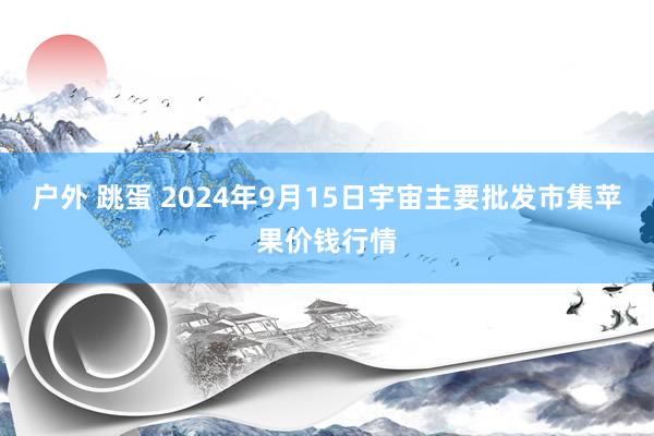 户外 跳蛋 2024年9月15日宇宙主要批发市集苹果价钱行情