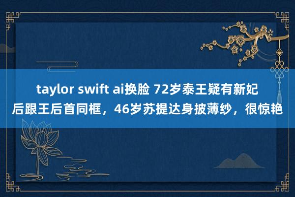 taylor swift ai换脸 72岁泰王疑有新妃后跟王后首同框，46岁苏提达身披薄纱，很惊艳