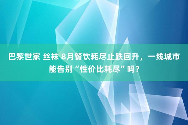 巴黎世家 丝袜 8月餐饮耗尽止跌回升，一线城市能告别“性价比耗尽”吗？