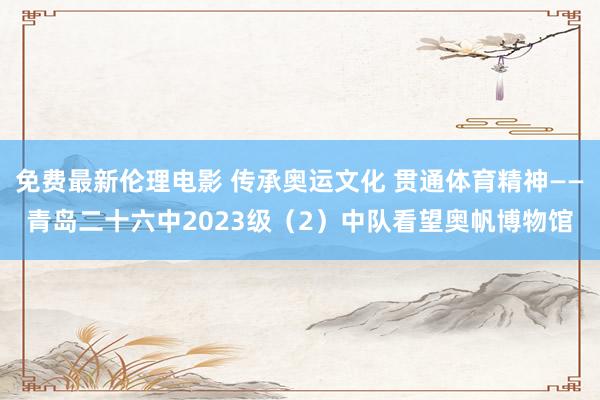 免费最新伦理电影 传承奥运文化 贯通体育精神——青岛二十六中2023级（2）中队看望奥帆博物馆