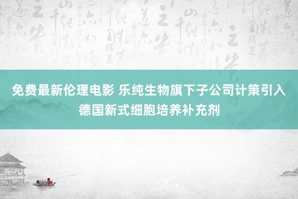 免费最新伦理电影 乐纯生物旗下子公司计策引入德国新式细胞培养补充剂